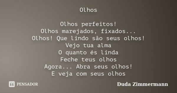 Olhos Olhos perfeitos! Olhos marejados, fixados... Olhos! Que lindo são seus olhos! Vejo tua alma O quanto és linda Feche teus olhos Agora... Abra seus olhos! E... Frase de Duda Zimmermann.