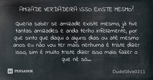 AMIZADE VERDADEIRA ISSO EXISTE MESMO? Queria saber se amizade existe mesmo, já tive tantas amizades e anda tenho infelizmente, por que sinto que daqui a alguns ... Frase de DudaSilva0211.