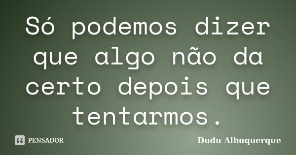 Só podemos dizer que algo não da certo depois que tentarmos.... Frase de Dudu Albuquerque.