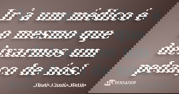Ir à um médico é o mesmo que deixarmos um pedaço de nós!... Frase de Dudu Cunha Betim.