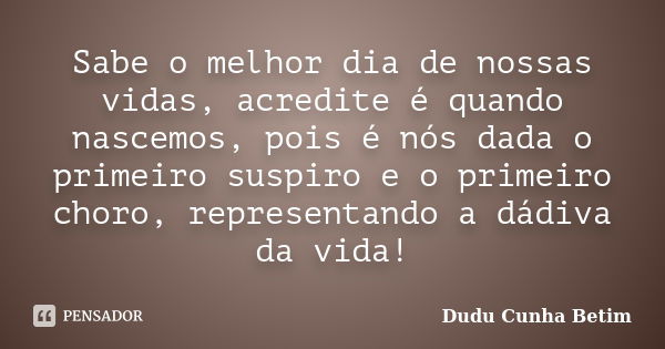 Sabe o melhor dia de nossas vidas, acredite é quando nascemos, pois é nós dada o primeiro suspiro e o primeiro choro, representando a dádiva da vida!... Frase de Dudu Cunha Betim.