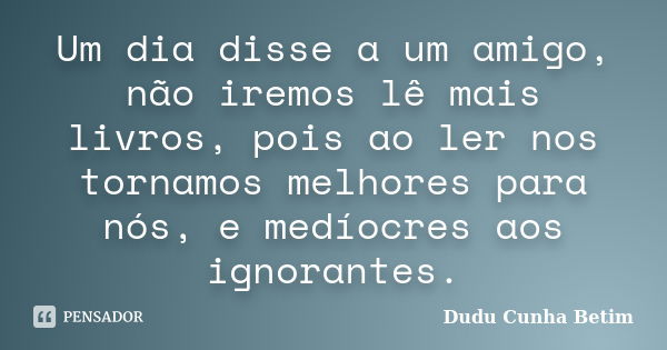 Um dia disse a um amigo, não iremos lê mais livros, pois ao ler nos tornamos melhores para nós, e medíocres aos ignorantes.... Frase de Dudu Cunha Betim.