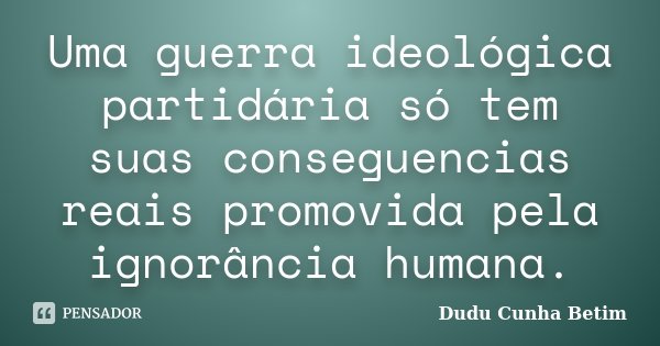 Uma guerra ideológica partidária só tem suas conseguencias reais promovida pela ignorância humana.... Frase de Dudu Cunha Betim.