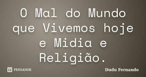 O Mal do Mundo que Vivemos hoje e Midia e Religião.... Frase de Dudu Fernando.