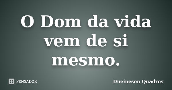 O Dom da vida vem de si mesmo.... Frase de Dueineson Quadros.