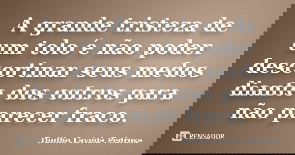 A grande tristeza de um tolo é não poder descortinar seus medos diante dos outros para não parecer fraco.... Frase de Duilho Laviola Pedrosa.