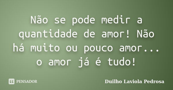 Não se pode medir a quantidade de amor! Não há muito ou pouco amor... o amor já é tudo!... Frase de Duilho Laviola Pedrosa.