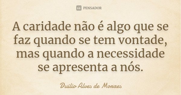 A caridade não é algo que se faz quando se tem vontade, mas quando a necessidade se apresenta a nós.... Frase de Duilio Alves de Moraes.