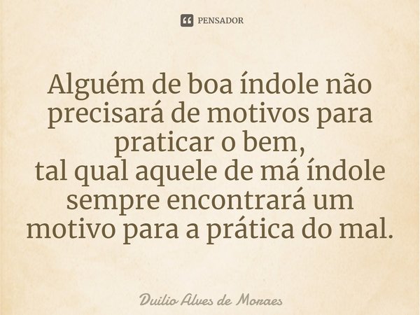 Alguém de boa índole não precisará de motivos para praticar o bem, tal qual aquele de má índole sempre encontrará um motivo para a prática do mal.... Frase de Duilio Alves de Moraes.