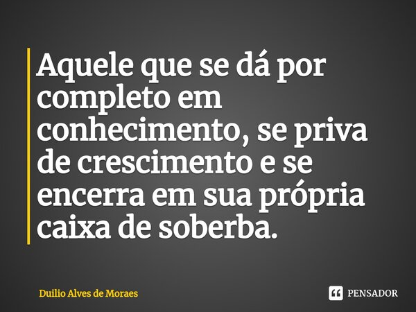 Aquele que se dá por completo em conhecimento, se priva de crescimento e se encerra em sua própria caixa de soberba.... Frase de Duilio Alves de Moraes.