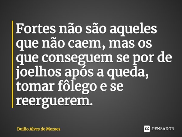 ⁠Fortes não são aqueles que não caem, mas os que conseguem se por de joelhos após a queda, tomar fôlego e se reerguerem.... Frase de Duilio Alves de Moraes.