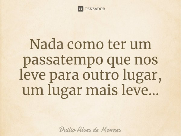 Nada como ter um passatempo que nos leve para outro lugar, um lugar mais leve...... Frase de Duilio Alves de Moraes.