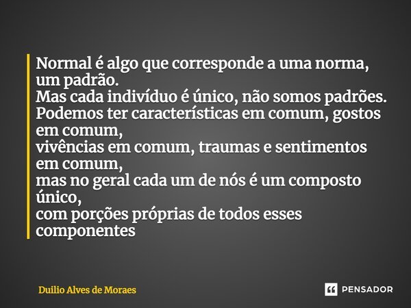 ⁠Normal é algo que corresponde a uma norma, um padrão. Mas cada indivíduo é único, não somos padrões. Podemos ter características em comum, gostos em comum, viv... Frase de Duilio Alves de Moraes.