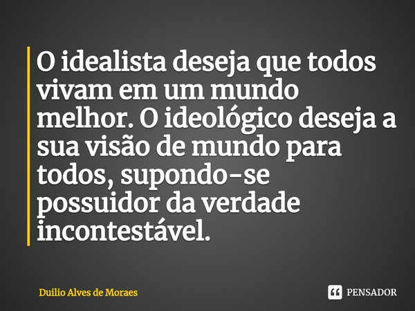 ⁠⁠O idealista deseja que todos vivam em um mundo melhor. O ideológico deseja a sua visão de mundo para todos, supondo-se possuidor da verdade incontestável.... Frase de Duilio Alves de Moraes.