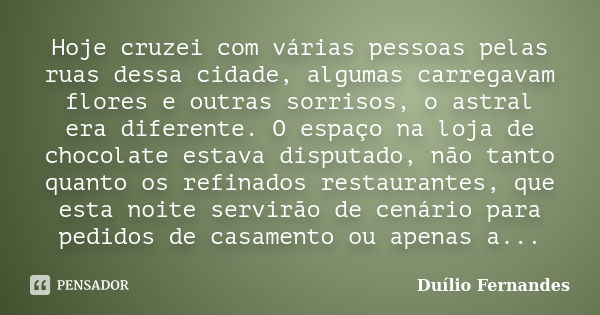 Hoje cruzei com várias pessoas pelas ruas dessa cidade, algumas carregavam flores e outras sorrisos, o astral era diferente. O espaço na loja de chocolate estav... Frase de Duílio Fernandes.