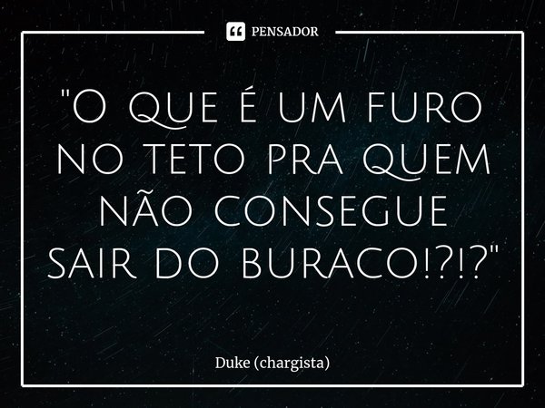 ⁠"O que é um furo no teto pra quem não consegue sair do buraco!?!?"... Frase de Duke (chargista).