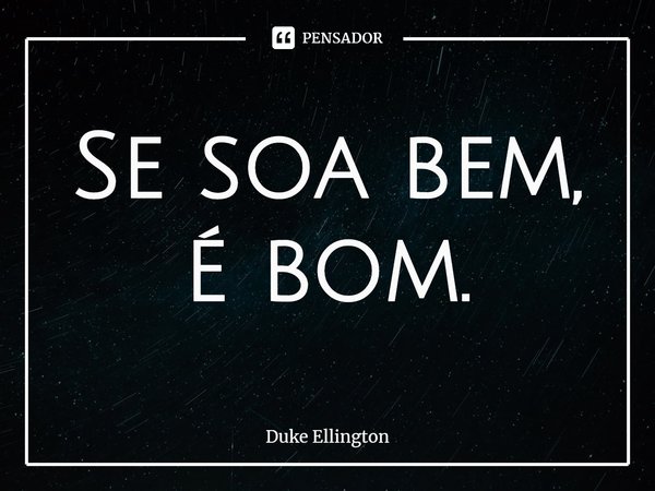 Se soa bem, é bom.... Frase de Duke Ellington.