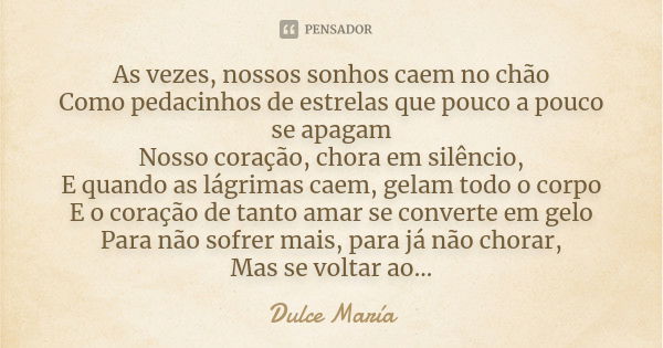 As vezes, nossos sonhos caem no chão Como pedacinhos de estrelas que pouco a pouco se apagam Nosso coração, chora em silêncio, E quando as lágrimas caem, gelam ... Frase de Dulce María.