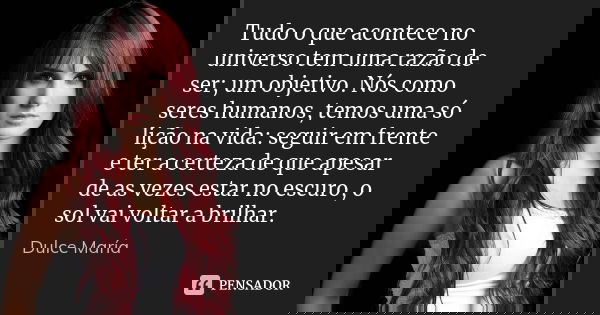 Tudo o que acontece no universo tem uma razão de ser; um objetivo. Nós como seres humanos, temos uma só lição na vida: seguir em frente e ter a certeza de que a... Frase de Dulce María.