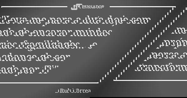 "Leva-me para a luta hoje sem medo de encarar minhas próprias fragilidades... e perca a chance de ser transformado por Ti"... Frase de Dulci Correa.
