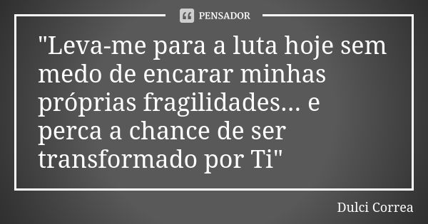 "Leva-me para a luta hoje sem medo de encarar minhas próprias fragilidades... e perca a chance de ser transformado por Ti"... Frase de Dulci Correa.