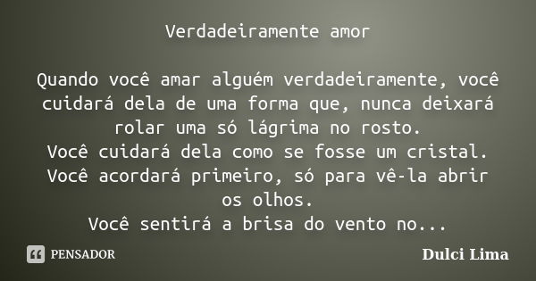 Verdadeiramente amor Quando você amar alguém verdadeiramente, você cuidará dela de uma forma que, nunca deixará rolar uma só lágrima no rosto. Você cuidará dela... Frase de Dulci Lima.