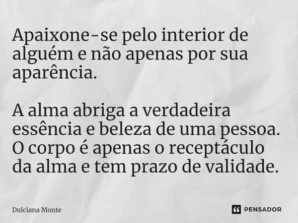 ⁠Apaixone-se pelo interior de alguém e não apenas por sua aparência. A alma abriga a verdadeira essência e beleza de uma pessoa. O corpo é apenas o receptáculo ... Frase de Dulciana Monte.