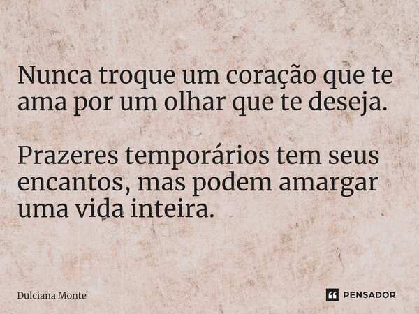 ⁠Nunca troque um coração que te ama por um olhar que te deseja. Prazeres temporários tem seus encantos, mas podem amargar uma vida inteira.... Frase de Dulciana Monte.