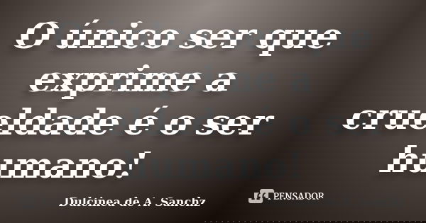 O único ser que exprime a crueldade é o ser humano!... Frase de Dulcinea de A. Sanchz.