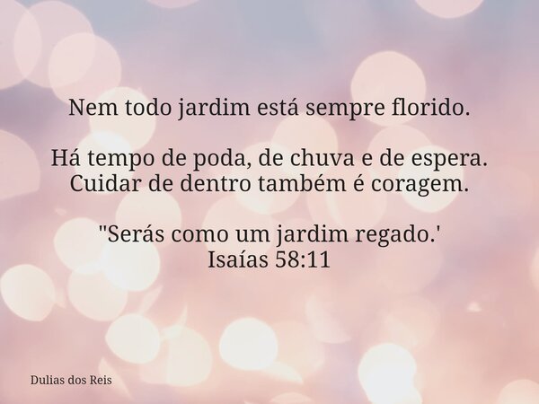 Nem todo jardim está sempre florido. Há tempo de poda, de chuva e de espera. Cuidar de dentro também é coragem. "Serás como um jardim regado.' Isaías 58:11... Frase de Dulias dos Reis.