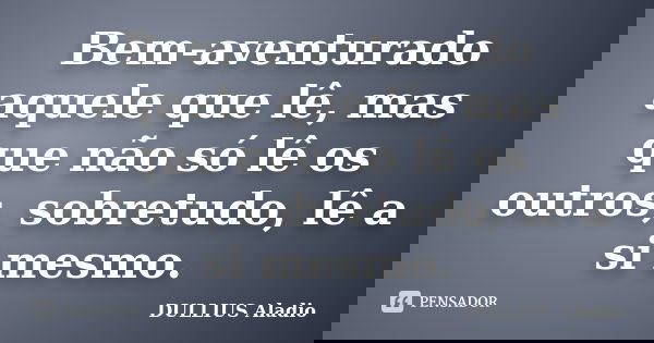 Bem-aventurado aquele que lê, mas que não só lê os outros, sobretudo, lê a si mesmo.... Frase de Dullius, Aládio.