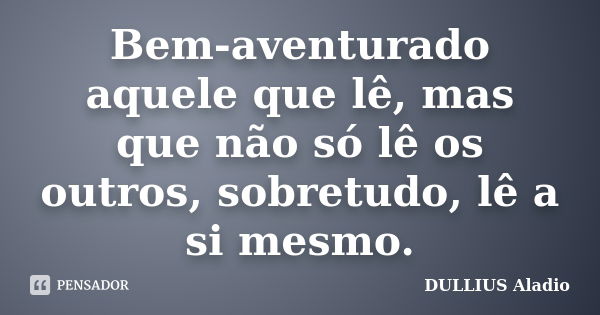 Bem-aventurado aquele que lê, mas que não só lê os outros, sobretudo, lê a si mesmo.... Frase de Dullius, Aládio.