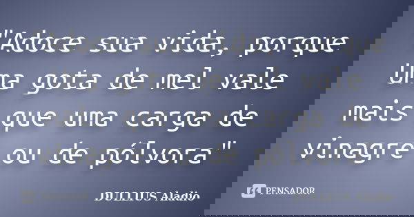 "Adoce sua vida, porque Uma gota de mel vale mais que uma carga de vinagre ou de pólvora"... Frase de DULLIUS, Aladio.