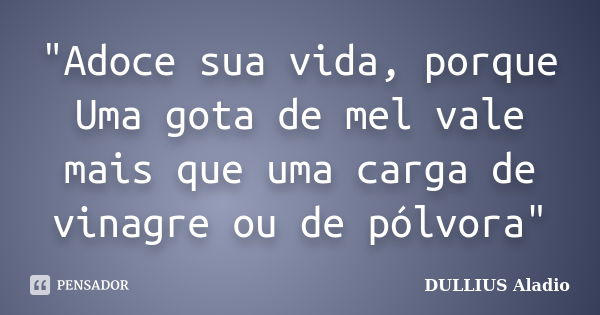 "Adoce sua vida, porque Uma gota de mel vale mais que uma carga de vinagre ou de pólvora"... Frase de DULLIUS, Aladio.