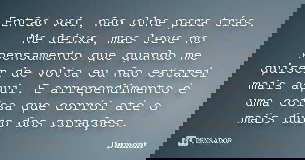 Então vai, não olhe para trás. Me deixa, mas leve no pensamento que quando me quiser de volta eu não estarei mais aqui. E arrependimento é uma coisa que corrói ... Frase de Dumont.