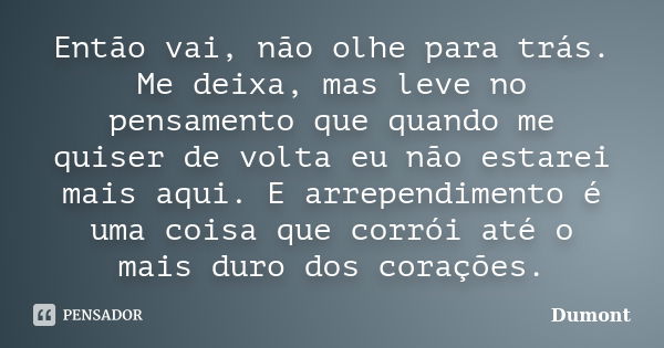 Então vai, não olhe para trás. Me deixa, mas leve no pensamento que quando me quiser de volta eu não estarei mais aqui. E arrependimento é uma coisa que corrói ... Frase de Dumont.