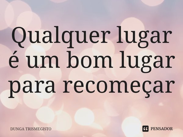 ⁠Qualquer lugar é um bom lugar para recomeçar... Frase de Dunga Trismegisto.