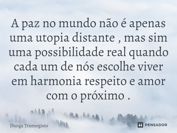 ⁠A paz no mundo não é apenas uma utopia distante , mas sim uma possibilidade real quando cada um de nós escolhe viver em harmonia respeito e amor com o próximo ... Frase de DUNGA TRISMEGISTO.