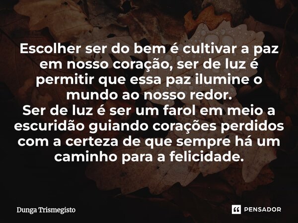Escolher ser do bem é cultivar a paz em nosso coração, ser de luz é permitir que essa paz ilumine o mundo ao nosso redor. Ser de luz é ser um farol em meio a e... Frase de DUNGA TRISMEGISTO.