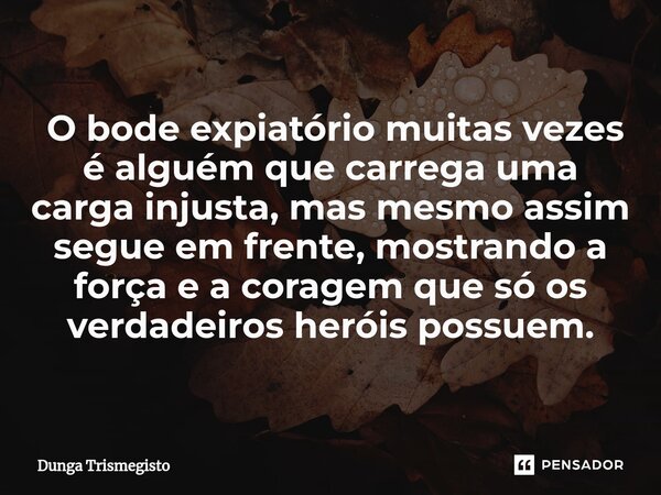 ⁠ O bode expiatório muitas vezes é alguém que carrega uma carga injusta, mas mesmo assim segue em frente, mostrando a força e a coragem que só os verdadeiros he... Frase de DUNGA TRISMEGISTO.