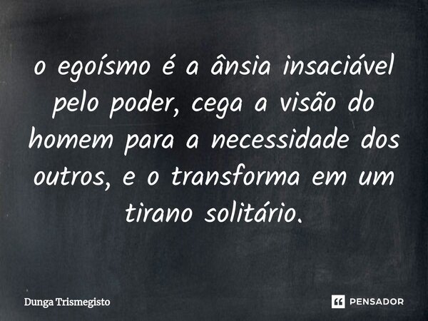 ⁠o egoísmo é a ânsia insaciável pelo poder, cega a visão do homem para a necessidade dos outros, e o transforma em um tirano solitário.... Frase de DUNGA TRISMEGISTO.