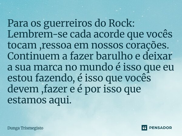 Para os guerreiros do Rock: Lembrem-se cada acorde que vocês tocam ,ressoa em nossos corações. Continuem a fazer barulho e deixar a sua marca no mundo é isso qu... Frase de DUNGA TRISMEGISTO.