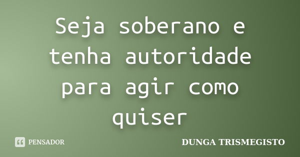 Seja soberano e tenha autoridade para agir como quiser... Frase de dunga trismegisto.