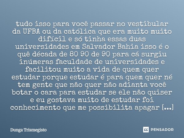 tudo isso para você passar no vestibular da UFBA ou da católica que era muito muito difícil e só tinha essas duas universidades em Salvador Bahia isso é o quê ... Frase de DUNGA TRISMEGISTO.