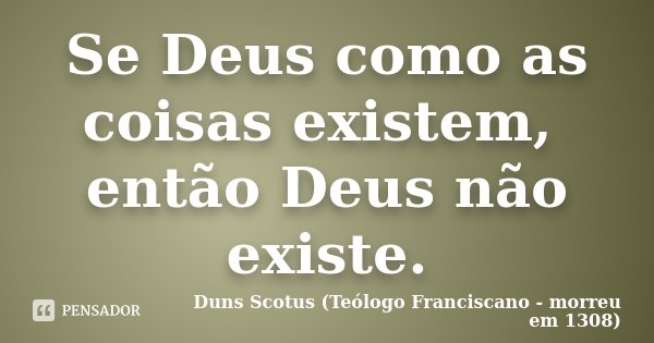 Se Deus como as coisas existem, então Deus não existe.... Frase de Duns Scotus (Teólogo Franciscano - morreu em 1308).