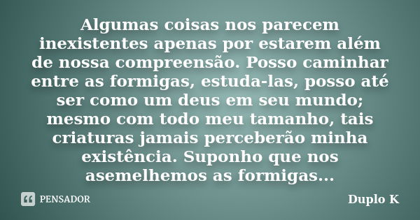 Algumas coisas nos parecem inexistentes apenas por estarem além de nossa compreensão. Posso caminhar entre as formigas, estuda-las, posso até ser como um deus e... Frase de Duplo K.