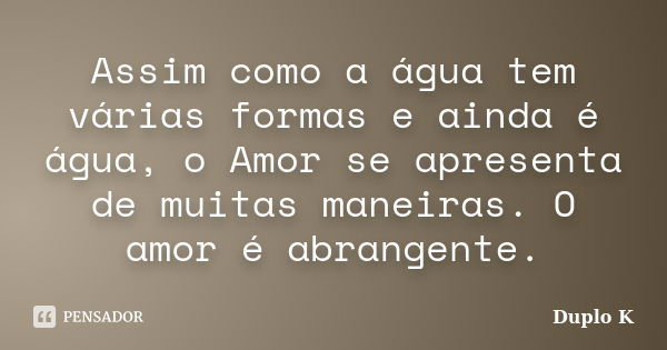 Assim como a água tem várias formas e ainda é água, o Amor se apresenta de muitas maneiras. O amor é abrangente.... Frase de Duplo K.