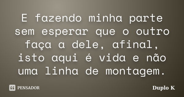 E fazendo minha parte sem esperar que o outro faça a dele, afinal, isto aqui é vida e não uma linha de montagem.... Frase de Duplo K.