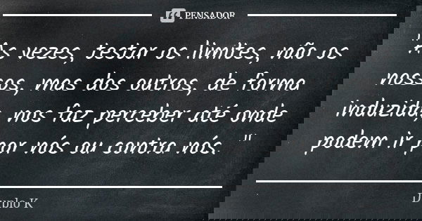 "As vezes, testar os limites, não os nossos, mas dos outros, de forma induzida, nos faz perceber até onde podem ir por nós ou contra nós. "... Frase de Duplo K.