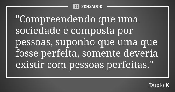 "Compreendendo que uma sociedade é composta por pessoas, suponho que uma que fosse perfeita, somente deveria existir com pessoas perfeitas."... Frase de Duplo K.